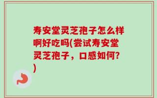 寿安堂灵芝孢子怎么样啊好吃吗(尝试寿安堂灵芝孢子，口感如何？)
