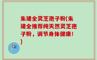 朱建全灵芝孢子粉(朱建全推荐纯天然灵芝孢子粉，调节身体健康！)
