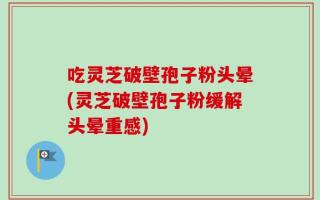 吃灵芝破壁孢子粉头晕(灵芝破壁孢子粉缓解头晕重感)