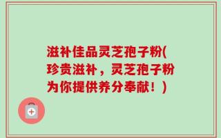 滋补佳品灵芝孢子粉(珍贵滋补，灵芝孢子粉为你提供养分奉献！)