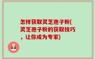 怎样获取灵芝孢子粉(灵芝孢子粉的获取技巧，让你成为专家)