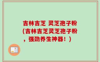 吉林吉芝 灵芝孢子粉(吉林吉芝灵芝孢子粉，强劲养生神器！)