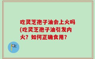吃灵芝孢子油会上火吗(吃灵芝孢子油引发内火？如何正确食用？