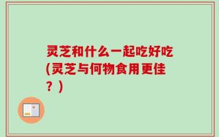 灵芝和什么一起吃好吃(灵芝与何物食用更佳？)