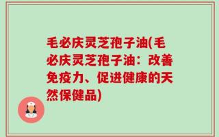 毛必庆灵芝孢子油(毛必庆灵芝孢子油：改善免疫力、促进健康的天然保健品)