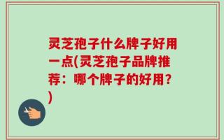 灵芝孢子什么牌子好用一点(灵芝孢子品牌推荐：哪个牌子的好用？)