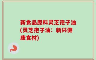新食品原料灵芝孢子油(灵芝孢子油：新兴健康食材)