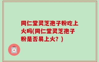 同仁堂灵芝孢子粉吃上火吗(同仁堂灵芝孢子粉是否易上火？)