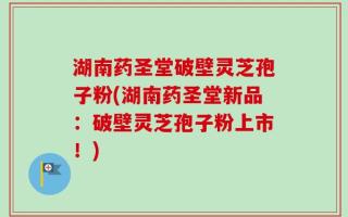 湖南药圣堂破壁灵芝孢子粉(湖南药圣堂新品：破壁灵芝孢子粉上市！)