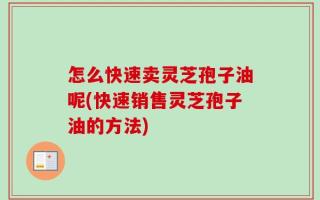 怎么快速卖灵芝孢子油呢(快速销售灵芝孢子油的方法)