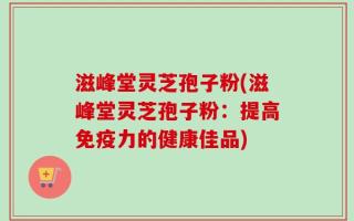 滋峰堂灵芝孢子粉(滋峰堂灵芝孢子粉：提高免疫力的健康佳品)