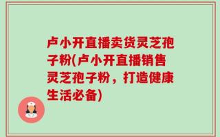 卢小开直播卖货灵芝孢子粉(卢小开直播销售灵芝孢子粉，打造健康生活必备)