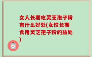 女人长期吃灵芝孢子粉有什么好处(女性长期食用灵芝孢子粉的益处)