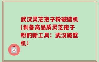 武汉灵芝孢子粉破壁机(制备高品质灵芝孢子粉的新工具：武汉破壁机！