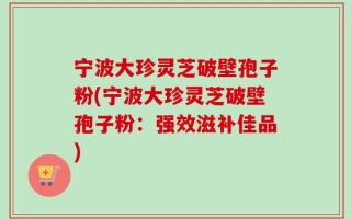 宁波大珍灵芝破壁孢子粉(宁波大珍灵芝破壁孢子粉：强效滋补佳品)