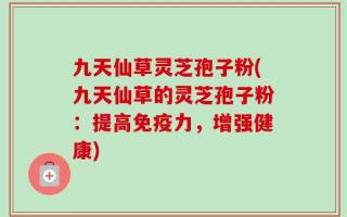 九天仙草灵芝孢子粉(九天仙草的灵芝孢子粉：提高免疫力，增强健康)