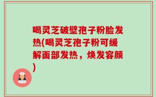 喝灵芝破壁孢子粉脸发热(喝灵芝孢子粉可缓解面部发热，焕发容颜)
