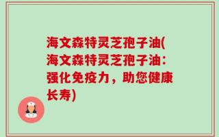 海文森特灵芝孢子油(海文森特灵芝孢子油：强化免疫力，助您健康长寿)