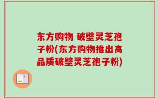 东方购物 破壁灵芝孢子粉(东方购物推出高品质破壁灵芝孢子粉)