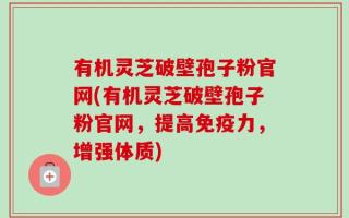 有机灵芝破壁孢子粉官网(有机灵芝破壁孢子粉官网，提高免疫力，增强体质)