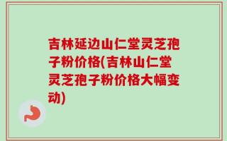 吉林延边山仁堂灵芝孢子粉价格(吉林山仁堂灵芝孢子粉价格大幅变动)
