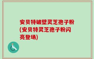 安贝特破壁灵芝孢子粉(安贝特灵芝孢子粉闪亮登场)