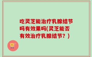 吃灵芝能治疗乳腺结节吗有效果吗(灵芝能否有效治疗乳腺结节？)