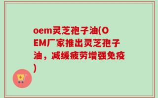oem灵芝孢子油(OEM厂家推出灵芝孢子油，减缓疲劳增强免疫)