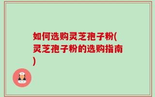 如何选购灵芝孢子粉(灵芝孢子粉的选购指南)