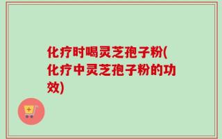 化疗时喝灵芝孢子粉(化疗中灵芝孢子粉的功效)