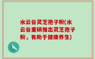 水云谷灵芝孢子粉(水云谷重磅推出灵芝孢子粉，有助于健康养生)