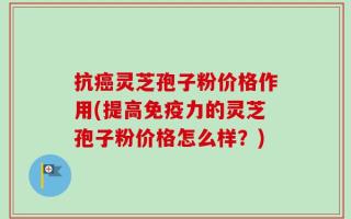 抗癌灵芝孢子粉价格作用(提高免疫力的灵芝孢子粉价格怎么样？)