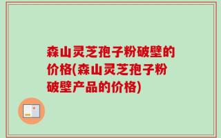 森山灵芝孢子粉破壁的价格(森山灵芝孢子粉破壁产品的价格)