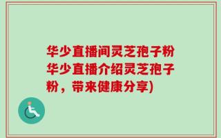 华少直播间灵芝孢子粉华少直播介绍灵芝孢子粉，带来健康分享)