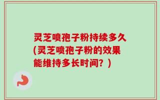 灵芝喷孢子粉持续多久(灵芝喷孢子粉的效果能维持多长时间？)