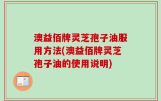 澳益佰牌灵芝孢子油服用方法(澳益佰牌灵芝孢子油的使用说明)