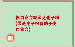 伤口愈合吃灵芝孢子粉(灵芝孢子粉有助于伤口愈合)
