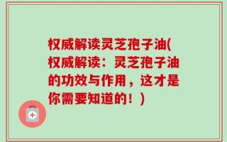 权威解读灵芝孢子油(权威解读：灵芝孢子油的功效与作用，这才是你需要知道的！)