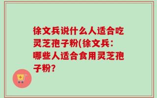 徐文兵说什么人适合吃灵芝孢子粉(徐文兵：哪些人适合食用灵芝孢子粉？