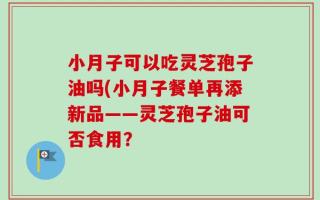 小月子可以吃灵芝孢子油吗(小月子餐单再添新品——灵芝孢子油可否食用？