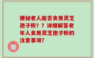 便秘老人能否食用灵芝孢子粉？？详细解答老年人食用灵芝孢子粉的注意事项？