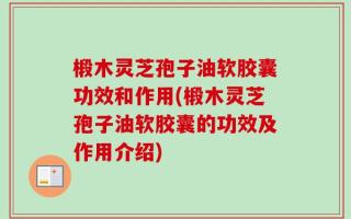 椴木灵芝孢子油软胶囊功效和作用(椴木灵芝孢子油软胶囊的功效及作用介绍)
