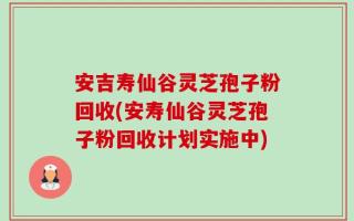 安吉寿仙谷灵芝孢子粉回收(安寿仙谷灵芝孢子粉回收计划实施中)