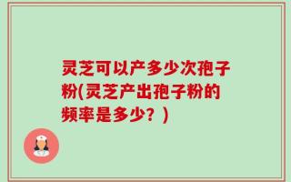 灵芝可以产多少次孢子粉(灵芝产出孢子粉的频率是多少？)