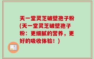 天一堂灵芝破壁孢子粉(天一堂灵芝破壁孢子粉：更细腻的营养，更好的吸收体验！)