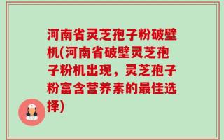 河南省灵芝孢子粉破壁机(河南省破壁灵芝孢子粉机出现，灵芝孢子粉富含营养素的最佳选择)