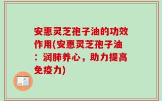 安惠灵芝孢子油的功效作用(安惠灵芝孢子油：润肺养心，助力提高免疫力)