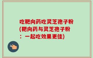吃靶向药吃灵芝孢子粉(靶向药与灵芝孢子粉：一起吃效果更佳)