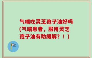 气喘吃灵芝孢子油好吗(气喘患者，服用灵芝孢子油有助缓解？！)
