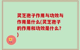 灵芝孢子作用与功效与作用是什么(灵芝孢子的作用和功效是什么？)